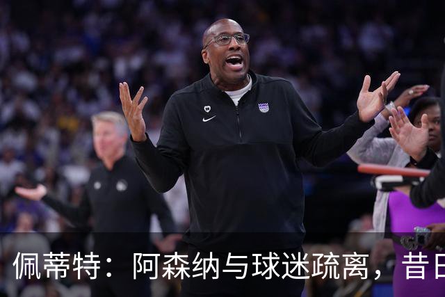 佩蒂特：阿森纳与球迷疏离，昔日情感正逐渐消逝